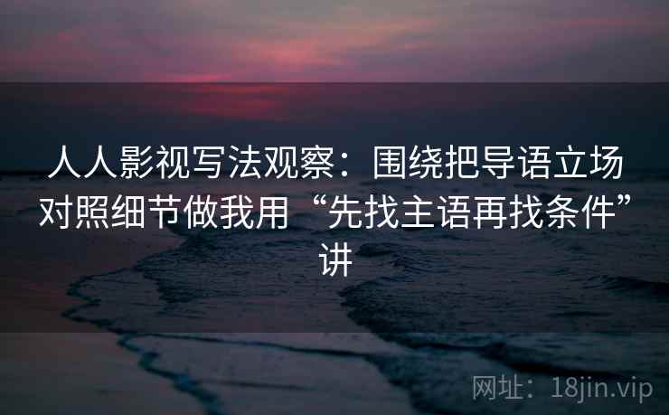 人人影视写法观察：围绕把导语立场对照细节做我用“先找主语再找条件”讲