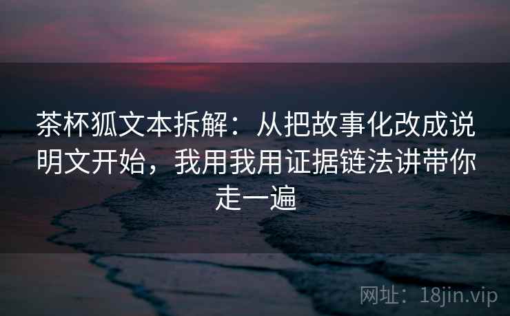 茶杯狐文本拆解：从把故事化改成说明文开始，我用我用证据链法讲带你走一遍